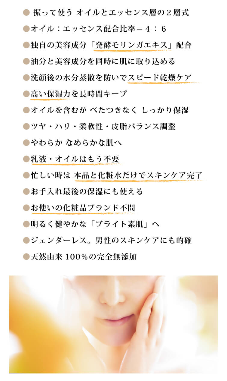 ●振って使う オイルとエッセンス層の２層式
●オイル：エッセンス配合比率＝４：６
●独自の美容成分「発酵モリンガエキス」配合
●油分と美容成分を同時に肌に取り込める
●洗顔後の水分蒸散を防いでスピード乾燥ケア
●高い保湿力を長時間キープ
●オイルを含むが べたつきなく しっかり保湿
●ツヤ・ハリ・柔軟性・皮脂バランス調整
●やわらか なめらかな肌へ
●乳液・オイルはもう不要
●忙しい時は 本品と化粧水だけでスキンケア完了
●お手入れ最後の保湿にも使える
●お使いの化粧品ブランド不問
●明るく健やかな「ブライト素肌」へ
●ジェンダーレス。男性のスキンケアにも的確
●天然由来100％の完全無添加
