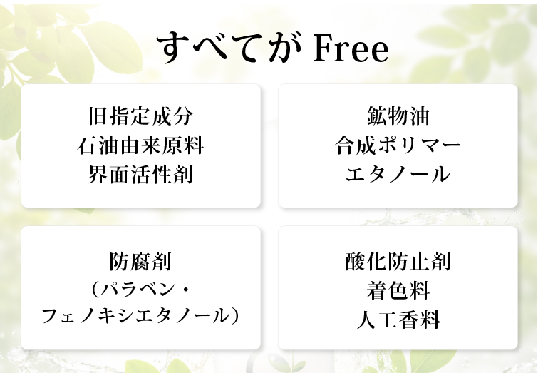 すべてがFree 旧指定成分 石油由来原料 界面活性剤 鉱物油 シリコン 合成ポリマー 防腐剤(パラベン・フェノキシエタノール) 酸化防止剤 着色料 人工香料