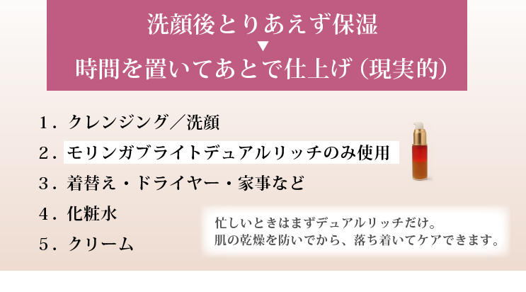 洗顔後とりあえず保湿 ⇒ 時間を置いてあとで仕上げ（現実的）

忙しいときはまずデュアルリッチだけ。
肌の乾燥を防いでから、落ち着いてケアできます。

１．クレンジング／洗顔
２．モリンガブライトデュアルリッチのみ使用
３．着替え・ドライヤー・家事など
４．落ち着いてから⇒（必要に応じて）導入美容水
５．化粧水
６．クリーム
