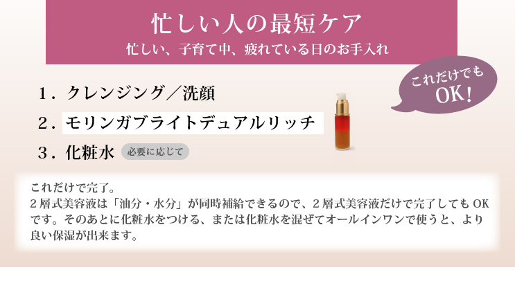 忙しい人の最短ケア（これだけでもOK）

急ぎ、ナイトケア、子育て中、疲れている日のお手入れに。

１．クレンジング／洗顔
２．モリンガブライトデュアルリッチのみ

これだけで完了。
2層式美容液は「水分補給」「油分補給」が同時にできるので、急ぎのお手入れとして問題なし。
手のひらに取ったオイル美容液に、化粧水を少量混ぜてオールインワンで使うと、より良い保湿ができます。

