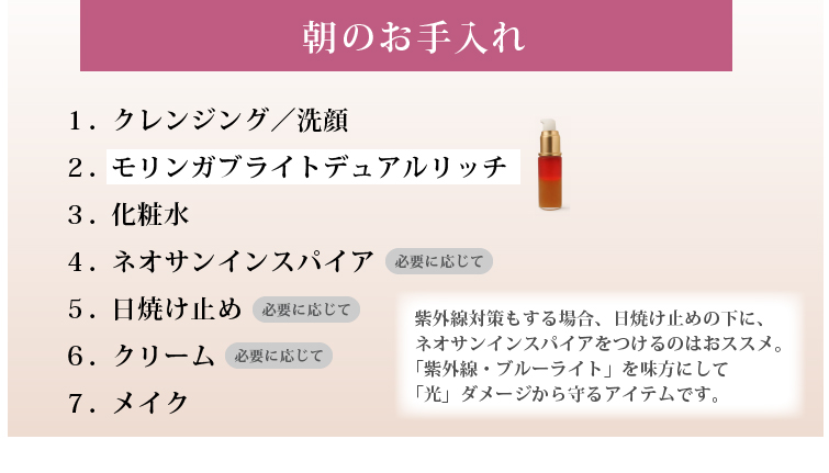 紫外線対策もする場合、日焼け止めの下に、
ネオサンインスパイアをつけるのはおススメです。
「紫外線・ブルーライト」を味方にして「光」ダメージから守るアイテムです。

１．洗顔
２．モリンガブライトデュアルリッチ
３．化粧水
４．（必要に応じて）ネオサンインスパイア
５．（必要に応じて）日焼け止め
６．（必要に応じて）クリーム 
７．メイク
