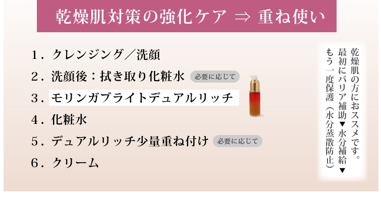 乾燥肌対策の強化ケア ⇒ 重ね使い

乾燥肌の方におススメです。
最初にバリア補助⇒水分補給⇒もう一度保護（水分蒸散防止）

１．クレンジング／洗顔
２．（必要に応じて）洗顔後：拭き取り化粧水
３．モリンガブライトデュアルリッチ
４．化粧水
５．（必要に応じて）美容液
６．（必要に応じて）デュアルリッチ少量重ね付け
７．クリーム

