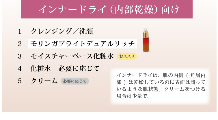 インナードライ（内部乾燥）向け

インナードライは、肌の内側（角層内部）は水分不足なのに、
表面は皮脂でテカって見える状態のこと。
仕上げにクリームをつける場合は少量がおススメ。

１．クレンジング／洗顔
２．（必要に応じて）洗顔後：拭き取り化粧水
３．モリンガブライトデュアルリッチ
４．（おススメ）導入美容水
５．化粧水
６．クリーム
