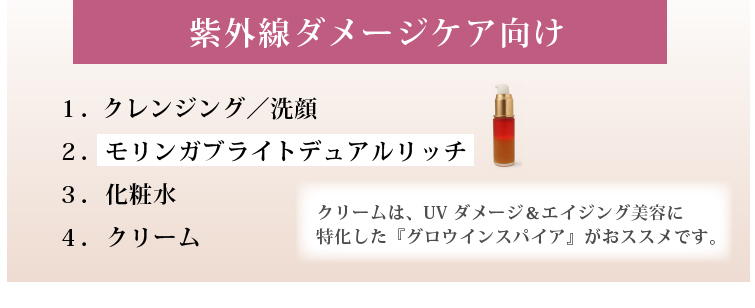 紫外線ダメージケア向け

紫外線を受けた日の 夜のお手入れには、
UVクールダウンに、拭き取り用のプレ化粧水フルボをそのままつけ、
最後の仕上げに、「グロウインスパイア」を使うのはおススメです。

１．クレンジング／洗顔
２．モリンガブライトデュアルリッチ
３．（必要に応じて）プレ化粧水フルボをそのままつける
４．化粧水
５．（必要に応じて）美容液
６．クリーム
