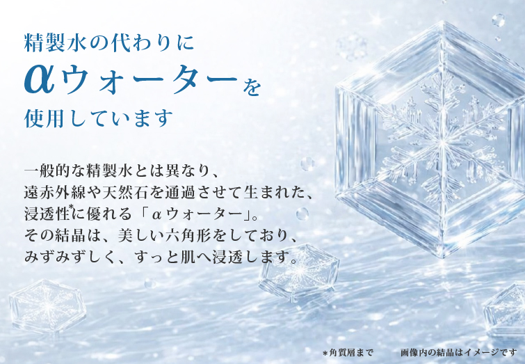 精製水の代わりとしてはαウォーターを使用しています一般敵な精製水をは異なり、遠赤外線や天然石を通過させて生まれた、浸透性に優れる「αウォーター」その結晶は、美しい六角形をしており、みずみずしく、すっと肌へ浸透します。
