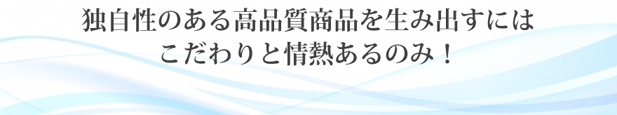 独自性のある高品質商品を生み出すにはこだわりと情熱あるのみ！