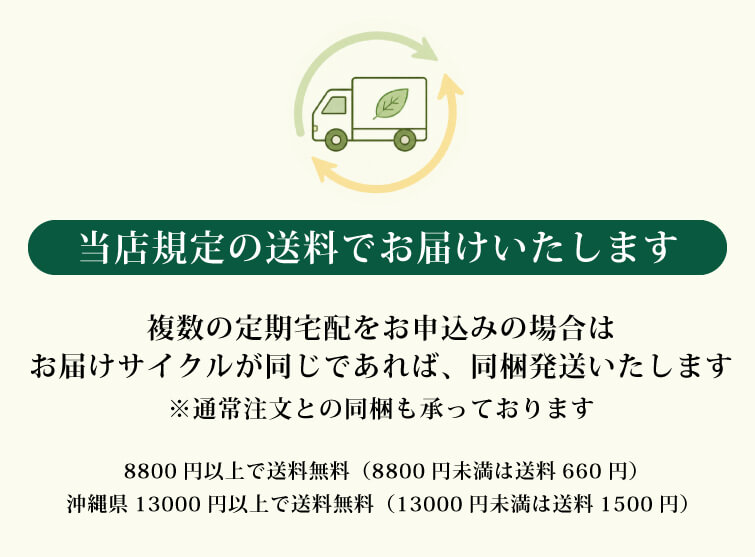 定期宅配サービス 複数の定期宅配をお申込みいただく場合、お届けサイクルが同じであれば、まとめて発送いたします。その場合の送料は、当店規定の送料でお届けいたします。<br>
・8800円以上で送料無料(8800円未満は送料660円)<br>
・沖縄県13000円以上で送料無料(13000円未満は送料1500円