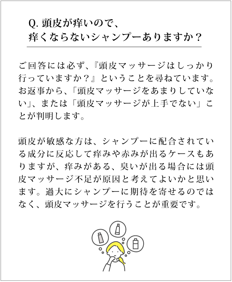 Q. 頭皮が痒いので、痒くならないシャンプーありますか？ご回答には必ず、『頭皮マッサージはしっかり行っていますか？』ということを尋ねています。お返事から、「頭皮マッサージをあまりしていない」、または「頭皮マッサージが上手でない」ことが判明します。頭皮が敏感な方は、シャンプーに配合されている成分に反応して痒みや赤みが出るケースもありますが、痒みがある、臭いが出る場合には頭皮マッサージ不足が原因と考えてよいかと思います。過大にシャンプーに期待を寄せるのではなく、頭皮マッサージを行うことが重要です。