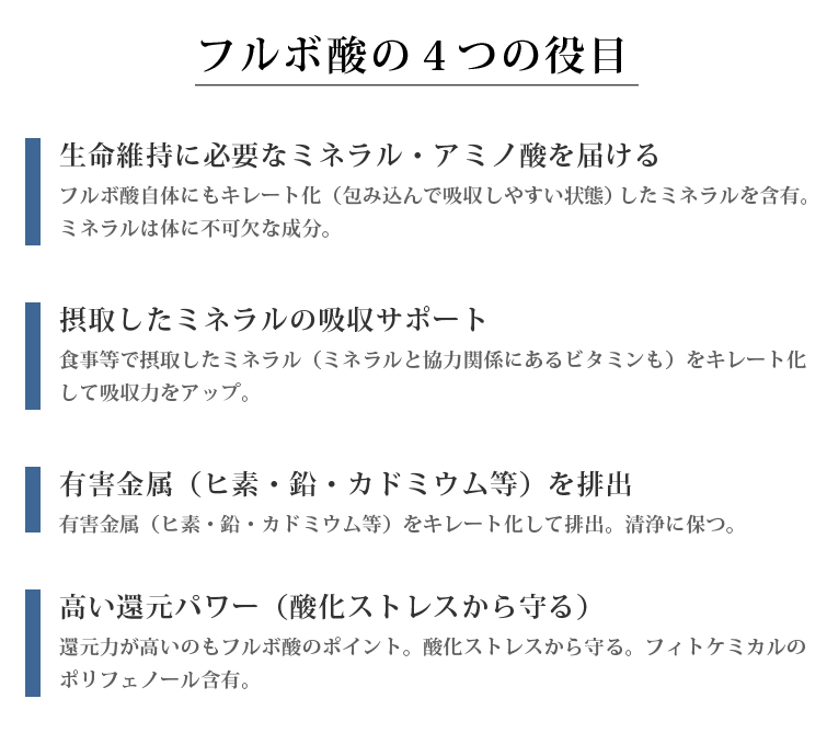 フルボ酸の4つの役目 □生命維持に必要なミネラル・アミノ酸を届ける フルボ酸自体にもキレート化（包み込んで吸収しやすい状態）したミネラルを含有。ミネラルは体に不可欠な成分。 □摂取したミネラルの吸収サポート 食事等で摂取したミネラル（ミネラルと協力関係にあるビタミンも）をキレート化して吸収力をアップ。 □有害金属を排出 有害金属（ヒ素・鉛・カドミウム等）をキレート化して排出。清浄に保つ。 □高い還元パワーを有す 還元力が高いのもフルボ酸のポイント。酸化ストレスから守る。フィトケミカルのポリフェノール含有。