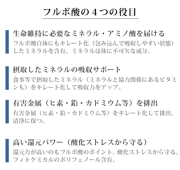 フルボ酸の4つの役目 □生命維持に必要なミネラル・アミノ酸を届ける フルボ酸自体にもキレート化（包み込んで吸収しやすい状態）したミネラルを含有。ミネラルは体に不可欠な成分。 □摂取したミネラルの吸収サポート 食事等で摂取したミネラル（ミネラルと協力関係にあるビタミンも）をキレート化して吸収力をアップ。 □有害金属を排出 有害金属（ヒ素・鉛・カドミウム等）をキレート化して排出。清浄に保つ。 □高い還元パワーを有す 還元力が高いのもフルボ酸のポイント。酸化ストレスから守る。フィトケミカルのポリフェノール含有。