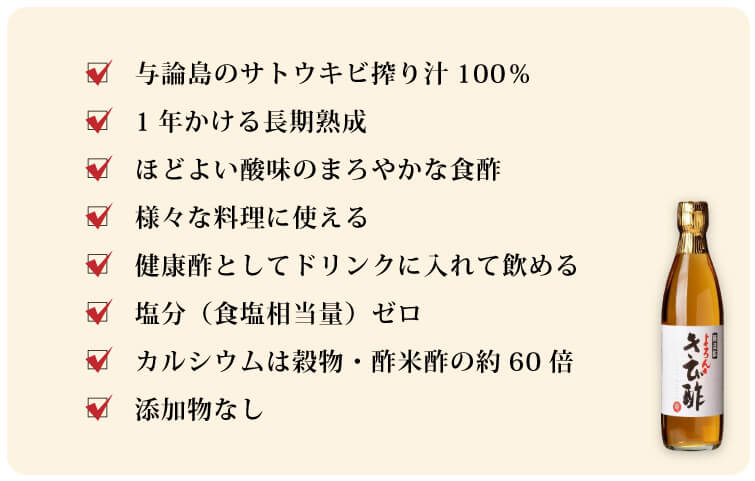 よろんきび酢 □与論島のサトウキビ搾り汁100％ □1年かける長期熟成 □ほどよい酸味のまろやかな食酢 □様々な料理に使える □健康酢としてドリンクに入れて飲める □塩分（食塩相当量）ゼロ □カルシウムは穀物・酢米酢の約60倍 □添加物なし