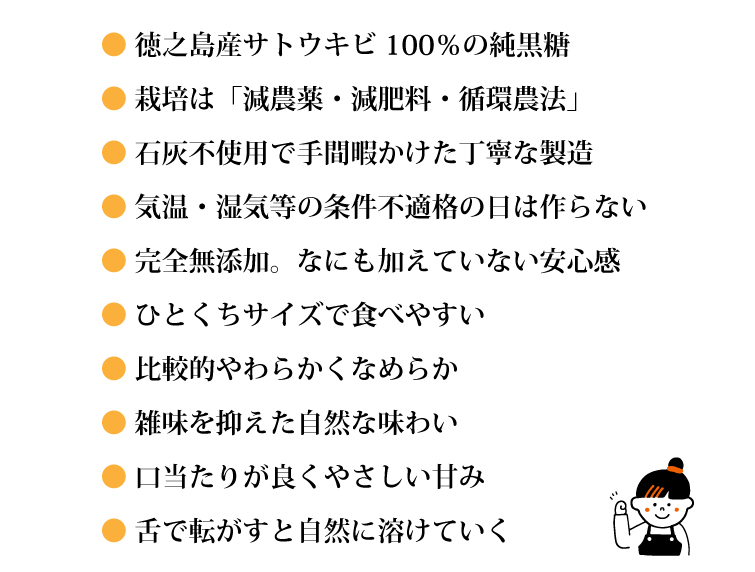 ●徳之島産サトウキビ100％の純黒糖　●栽培は「減農薬・減肥料・循環農法」　●石灰不使用で手間暇かけた丁寧な製造　●気温・湿気等の条件不適格の日は作らない　●完全無添加。なにも加えていない安心感　●ひとくちサイズで食べやすい　●比較的やわらかくなめらか　●雑味を抑えた自然な味わい 　●口当たりが良くやさしい甘み ●舌で転がすと自然に溶けていく