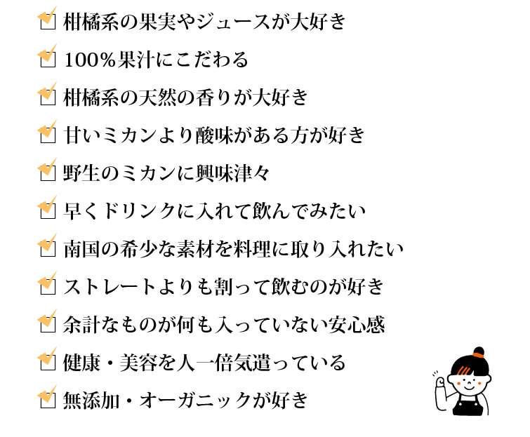 □柑橘系の果実やジュースが大好き □100％果汁にこだわる □柑橘系の天然の香りが大好き □甘いミカンより酸味がある方が好き □野生のミカンに興味津々 □早くドリンクに入れて飲んでみたい  □南国の希少な素材を料理に取り入れたい □ストレートよりも割って飲むのが好き □余計なものが何も入っていない安心感 □健康・美容に人一倍気遣っている □無添加・オーガニックが好き