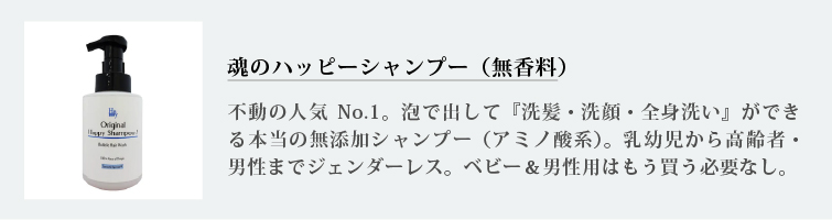 魂のハッピーシャンプー（無香料）
不動の人気No.1。泡で出して『洗髪・洗顔・全身洗い』ができる本当の無添加シャンプー（アミノ酸系）。乳幼児から高齢者・男性までジェンダーレス。ベビー＆男性用はもう買う必要なし。
