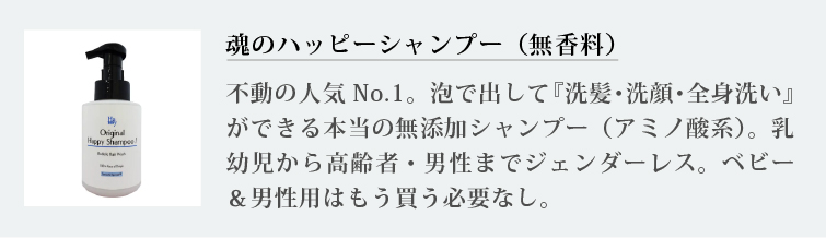 魂のハッピーシャンプー（無香料）
不動の人気No.1。泡で出して『洗髪・洗顔・全身洗い』ができる本当の無添加シャンプー（アミノ酸系）。乳幼児から高齢者・男性までジェンダーレス。ベビー＆男性用はもう買う必要なし。
