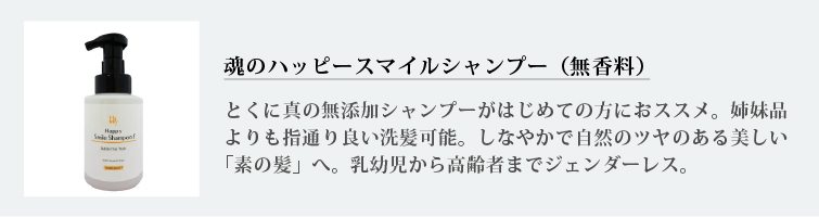 魂のハッピースマイルシャンプー（無香料）
とくに真の無添加シャンプーがはじめての方におススメ。姉妹品よりも指通り良い洗髪可能。しなやかで自然のツヤのある美しい「素の髪」へ。乳幼児から高齢者までジェンダーレス。
