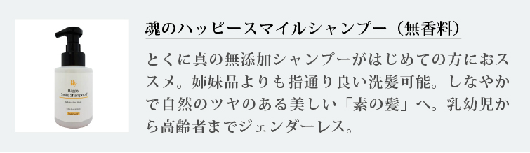 魂のハッピースマイルシャンプー（無香料）
とくに真の無添加シャンプーがはじめての方におススメ。姉妹品よりも指通り良い洗髪可能。しなやかで自然のツヤのある美しい「素の髪」へ。乳幼児から高齢者までジェンダーレス。
