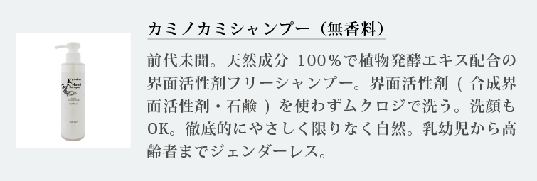 カミノカミシャンプー（無香料）
前代未聞。天然成分100％で植物発酵エキス配合の界面活性剤フリーシャンプー。界面活性剤(合成界面活性剤・石鹸)を使わずムクロジで洗う。洗顔もOK。徹底的にやさしく限りなく自然。乳幼児から高齢者までジェンダーレス.
