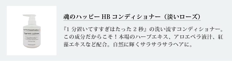 魂のハッピーHBコンディショナー（淡いローズ）
『1分置いてすすぎはたった2秒』の洗い流すコンディショナー。この成分だからこそ！本場のハーブエキス、アロエベラ液汁、紅藻エキスなど配合。自然に輝くサラサラサラヘアに。
