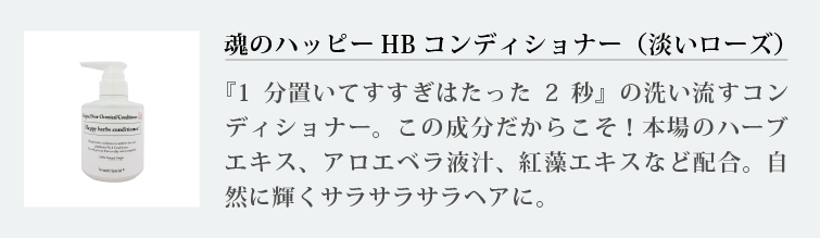 魂のハッピーHBコンディショナー（淡いローズ）
『1分置いてすすぎはたった2秒』の洗い流すコンディショナー。この成分だからこそ！本場のハーブエキス、アロエベラ液汁、紅藻エキスなど配合。自然に輝くサラサラサラヘアに。
