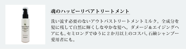 魂のハッピーリペアトリートメント
洗い流す必要のないアウトバストリートメントミルク。全成分を髪に残して自然に輝くしなやかな髪へ。ダメージ＆エイジングヘアにも。セミロングでゆうに２か月以上のコスパ。石鹸シャンプー愛用者にも
