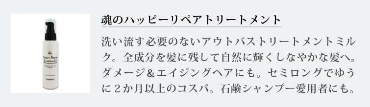 魂のハッピーリペアトリートメント
洗い流す必要のないアウトバストリートメントミルク。全成分を髪に残して自然に輝くしなやかな髪へ。ダメージ＆エイジングヘアにも。セミロングでゆうに２か月以上のコスパ。石鹸シャンプー愛用者にも
