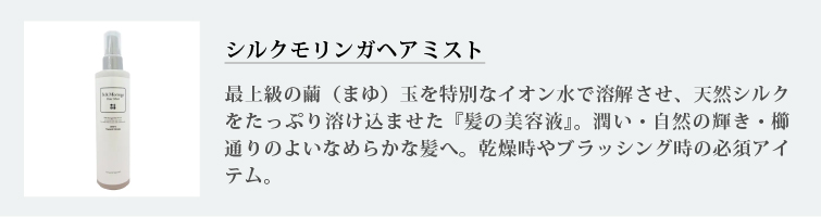 シルクモリンガヘアミスト
最上級の繭（まゆ）玉を特別なイオン水で溶解させ、天然シルクをたっぷり溶け込ませた『髪の美容液』。潤い・自然の輝き・櫛通りのよいなめらかな髪へ。乾燥時やブラッシング時の必須アイテム。
