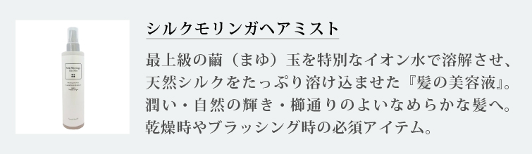 シルクモリンガヘアミスト
最上級の繭（まゆ）玉を特別なイオン水で溶解させ、天然シルクをたっぷり溶け込ませた『髪の美容液』。潤い・自然の輝き・櫛通りのよいなめらかな髪へ。乾燥時やブラッシング時の必須アイテム。

