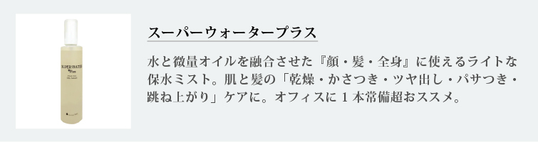 スーパーウォータープラス
水と微量オイルを融合させた『顔・髪・全身』に使えるライトな保水ミスト。肌と髪の「乾燥・かさつき・ツヤ出し・パサつき・跳ね上がり」ケアに。オフィスに1本常備超おススメ。
