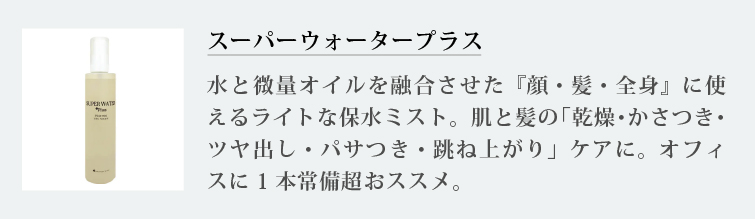 スーパーウォータープラス
水と微量オイルを融合させた『顔・髪・全身』に使えるライトな保水ミスト。肌と髪の「乾燥・かさつき・ツヤ出し・パサつき・跳ね上がり」ケアに。オフィスに1本常備超おススメ。
