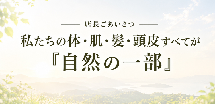 店長ごあいさつ 私たちの体・肌・髪・頭皮すべてが『自然の一部』