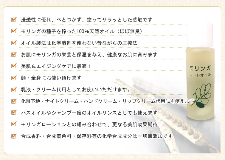モリンガシードオイルのPRポイント:■浸透性に優れ、べとつかず、塗ってサラッとした感触です。
■モリンガの種子を搾った100%天然オイル(ほぼ無臭)。
■オイル製法は化学溶剤を使わない昔ながらの圧搾法。
■お肌にモリンガの栄養と保湿を与え、健康なお肌に育みます。
■美肌&エイジングケアに最適!
■顔・全身にお使い頂けます。
■乳液・クリーム代用としてお使いいただけます。
■化粧下地・ナイトクリーム・ハンドクリーム・リップクリーム代用にも使えます。
■バスオイルやシャンプー後のオイルリンスとしても使えます。
■モリンガローションとの組み合わせで、更なる美肌効果期待。
■合成香料・合成着色料・保存料等の化学合成成分は一切無添加です