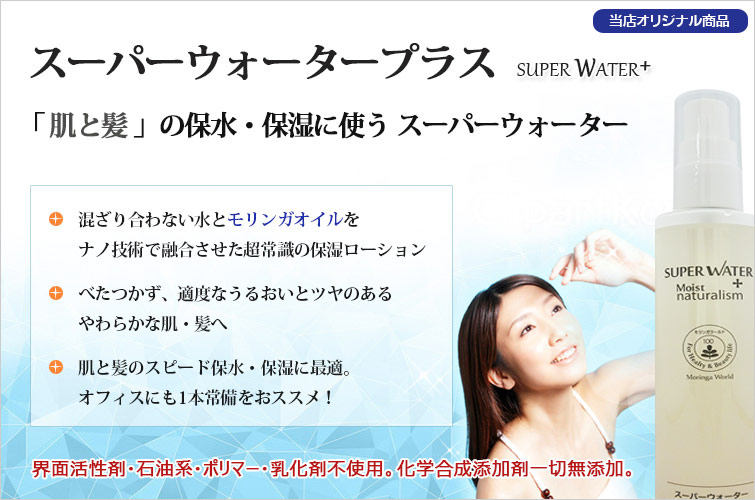 スーパーウォータープラス Super Water+
「肌と髪」の保水・保湿に使う スーパーウォーター
◆混ざり合わない水とモリンガオイルをナノ技術で融合させた超常識の保湿ローション
◆べたつかず、適度なうるおいとツヤのあるやわらかな肌・髪へ
◆肌と髪のスピード保水・保湿に最適。オフィスにも1本常備をおススメ!
界面活性剤・石油系・ポリマー・乳化剤不使用。化学合成添加剤一切無添加。