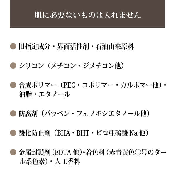 ◎旧指定成分・界面活性剤・石油由来原料
◎シリコン（メチコン・ジメチコン他）
◎合成ポリマー（PEG・コポリマー・カルボマー他）・油脂・エタノール
◎防腐剤（パラベン・フェノキシエタノール他）
◎酸化防止剤（BHA・BHT・ピロ亜硫酸Na他）
◎金属封鎖剤（EDTA他）・着色料（赤青黄色○号のタール系色素）・人工香料
