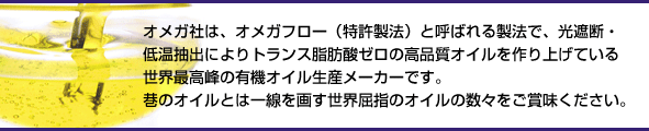 オメガ社は、オメガフロー(特許製法)と呼ばれる製法で、光遮断・低温抽出(コールドプレス)によりトランス脂肪酸ゼロの高品質オイルを作り上げている世界最高峰の有機オイル生産メーカーです